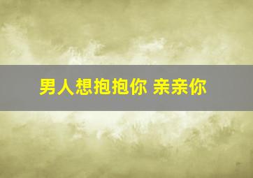 男人想抱抱你 亲亲你